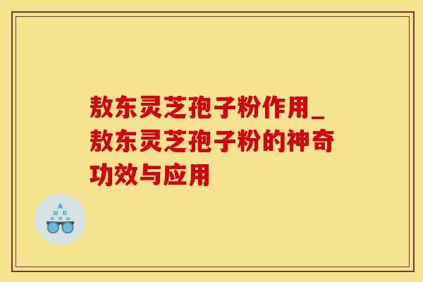 敖东灵芝孢子粉作用_敖东灵芝孢子粉的神奇功效与应用