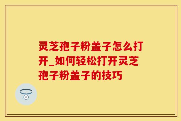 灵芝孢子粉盖子怎么打开_如何轻松打开灵芝孢子粉盖子的技巧