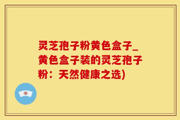 灵芝孢子粉黄色盒子_黄色盒子装的灵芝孢子粉：天然健康之选)