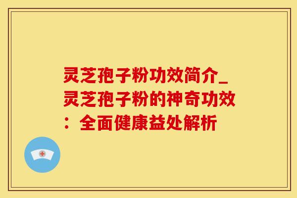 灵芝孢子粉功效简介_灵芝孢子粉的神奇功效：全面健康益处解析