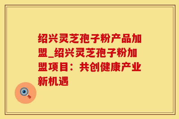 绍兴灵芝孢子粉产品加盟_绍兴灵芝孢子粉加盟项目：共创健康产业新机遇