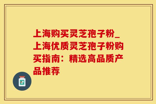 上海购买灵芝孢子粉_上海优质灵芝孢子粉购买指南：精选高品质产品推荐