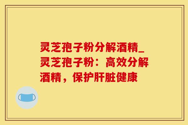 灵芝孢子粉分解酒精_灵芝孢子粉：高效分解酒精，保护肝脏健康