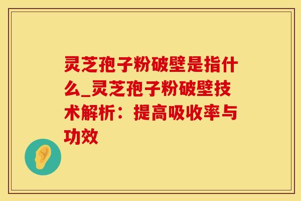 灵芝孢子粉破壁是指什么_灵芝孢子粉破壁技术解析：提高吸收率与功效