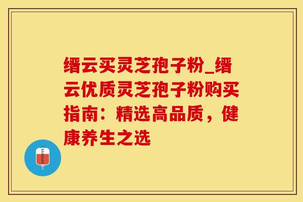 缙云买灵芝孢子粉_缙云优质灵芝孢子粉购买指南：精选高品质，健康养生之选