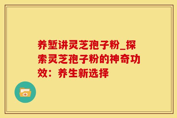 养堑讲灵芝孢子粉_探索灵芝孢子粉的神奇功效：养生新选择
