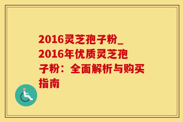 2016灵芝孢子粉_2016年优质灵芝孢子粉:全面解析与购买指南 2016灵芝孢子粉_2016年优质灵芝孢子粉:全面解析与购买指南