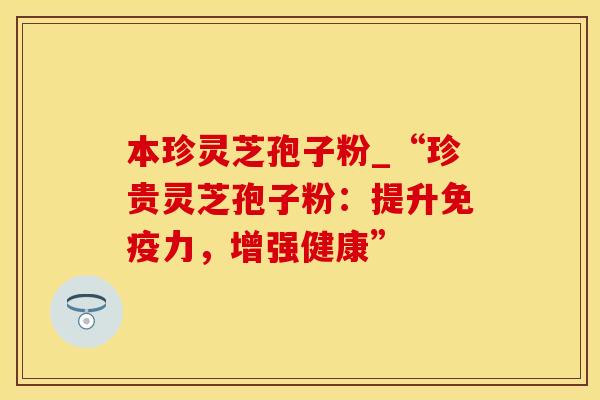 本珍灵芝孢子粉_“珍贵灵芝孢子粉：提升免疫力，增强健康”