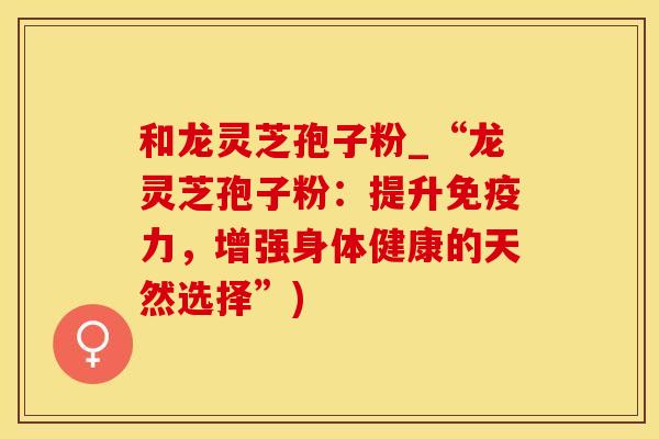 和龙灵芝孢子粉_“龙灵芝孢子粉：提升免疫力，增强身体健康的天然选择”)