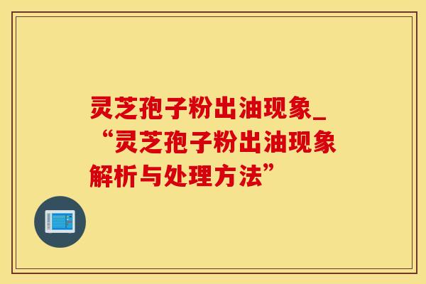 灵芝孢子粉出油现象_“灵芝孢子粉出油现象解析与处理方法”