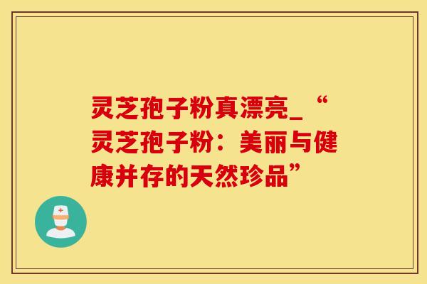 灵芝孢子粉真漂亮_“灵芝孢子粉：美丽与健康并存的天然珍品”