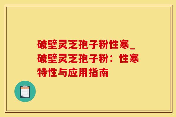 破壁灵芝孢子粉性寒_破壁灵芝孢子粉：性寒特性与应用指南