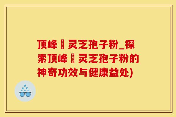 顶峰箄灵芝孢子粉_探索顶峰箄灵芝孢子粉的神奇功效与健康益处)