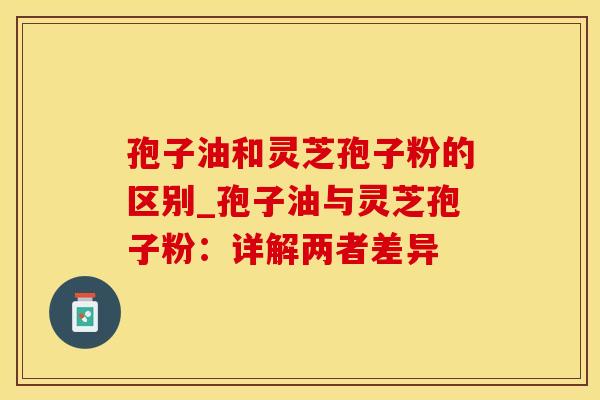 孢子油和灵芝孢子粉的区别_孢子油与灵芝孢子粉：详解两者差异