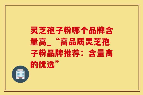 灵芝孢子粉哪个品牌含量高_“高品质灵芝孢子粉品牌推荐:含量高的优选” 灵芝孢子粉哪个品牌含量高_“高品质灵芝孢子粉品牌推荐:含量高的优选”