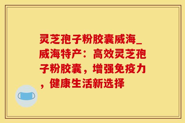 灵芝孢子粉胶囊威海_威海特产：高效灵芝孢子粉胶囊，增强免疫力，健康生活新选择