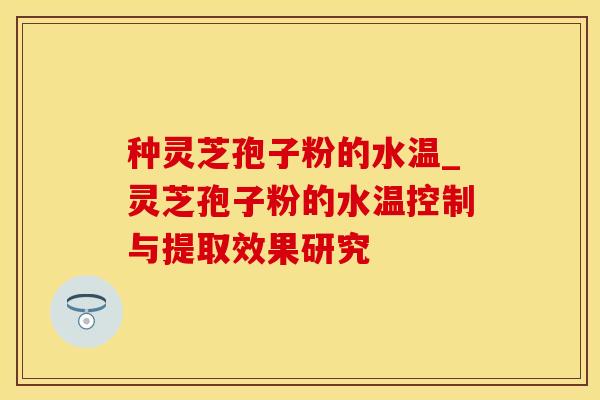 种灵芝孢子粉的水温_灵芝孢子粉的水温控制与提取效果研究