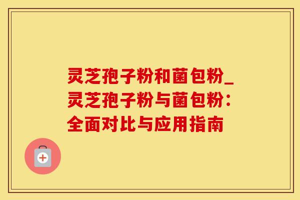 灵芝孢子粉和菌包粉_灵芝孢子粉与菌包粉：全面对比与应用指南