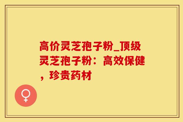 高价灵芝孢子粉_顶级灵芝孢子粉：高效保健，珍贵药材