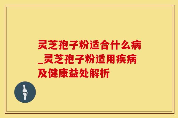 灵芝孢子粉适合什么病_灵芝孢子粉适用疾病及健康益处解析