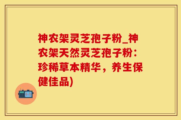 神农架灵芝孢子粉_神农架天然灵芝孢子粉：珍稀草本精华，养生保健佳品)