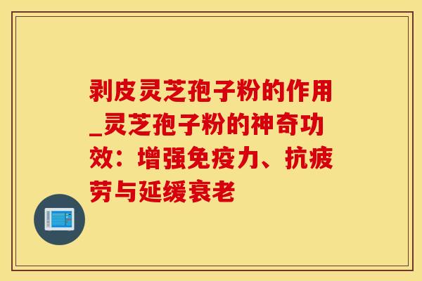 剥皮灵芝孢子粉的作用_灵芝孢子粉的神奇功效：增强免疫力、抗疲劳与延缓衰老