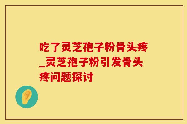 吃了灵芝孢子粉骨头疼_灵芝孢子粉引发骨头疼问题探讨