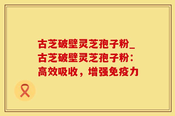 古芝破壁灵芝孢子粉_古芝破壁灵芝孢子粉：高效吸收，增强免疫力