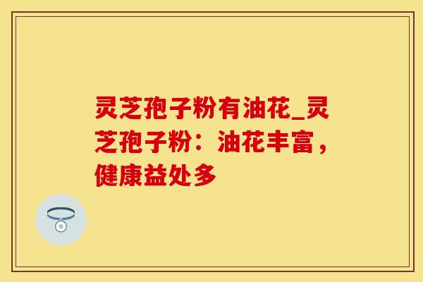 灵芝孢子粉有油花_灵芝孢子粉：油花丰富，健康益处多