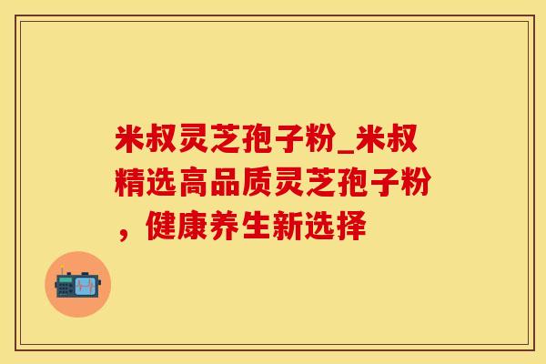 米叔灵芝孢子粉_米叔精选高品质灵芝孢子粉，健康养生新选择