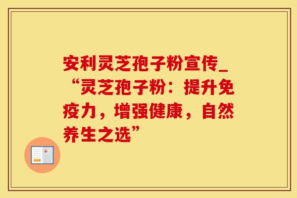 安利灵芝孢子粉宣传_“灵芝孢子粉：提升免疫力，增强健康，自然养生之选”