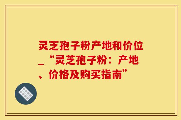 灵芝孢子粉产地和价位_“灵芝孢子粉：产地、价格及购买指南”