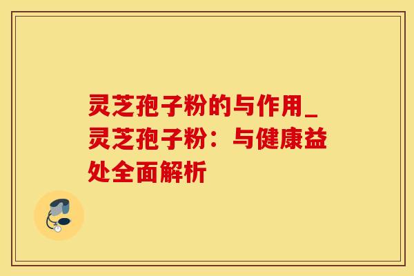 灵芝孢子粉的与作用_灵芝孢子粉：与健康益处全面解析