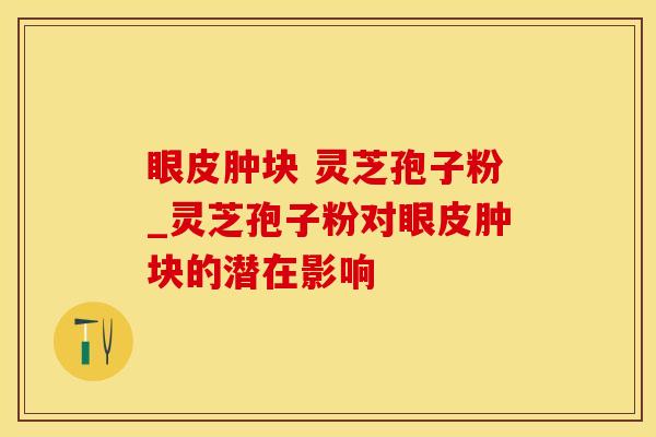 眼皮肿块 灵芝孢子粉_灵芝孢子粉对眼皮肿块的潜在影响