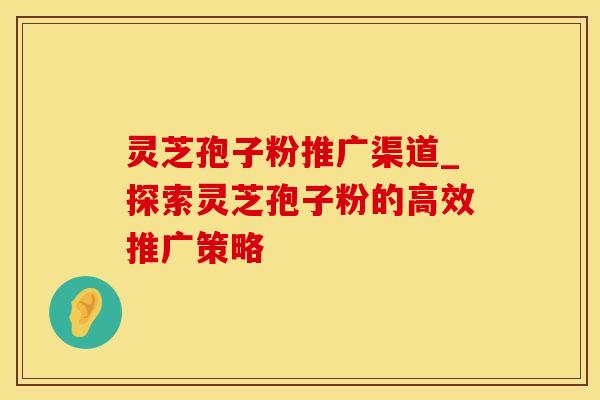 灵芝孢子粉推广渠道_探索灵芝孢子粉的高效推广策略