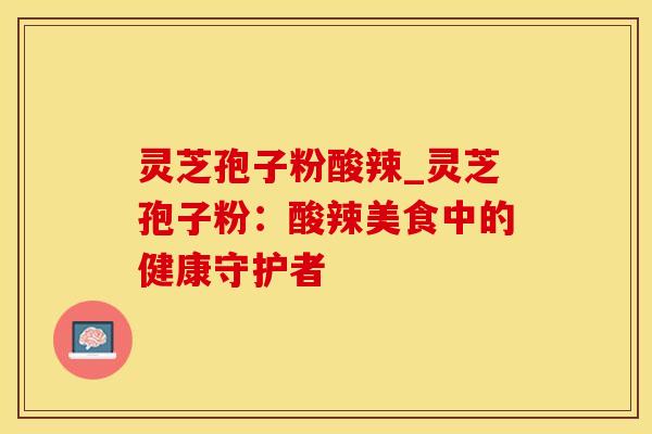 灵芝孢子粉酸辣_灵芝孢子粉：酸辣美食中的健康守护者