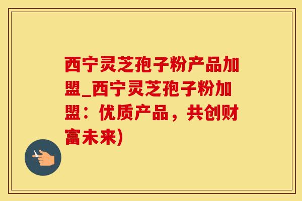 西宁灵芝孢子粉产品加盟_西宁灵芝孢子粉加盟：优质产品，共创财富未来)