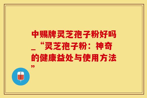 中赐牌灵芝孢子粉好吗_“灵芝孢子粉：神奇的健康益处与使用方法”