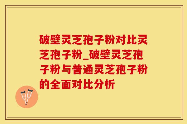 破壁灵芝孢子粉对比灵芝孢子粉_破壁灵芝孢子粉与普通灵芝孢子粉的全面对比分析