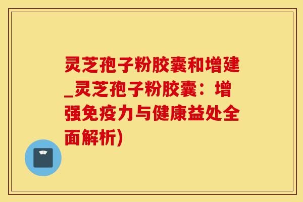 灵芝孢子粉胶囊和增建_灵芝孢子粉胶囊：增强免疫力与健康益处全面解析)