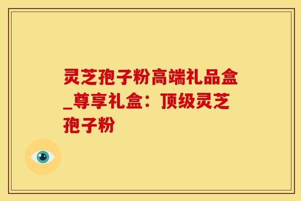 灵芝孢子粉高端礼品盒_尊享礼盒：顶级灵芝孢子粉
