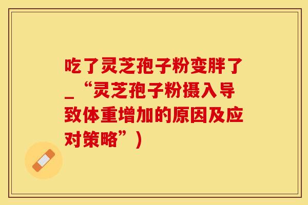 吃了灵芝孢子粉变胖了_“灵芝孢子粉摄入导致体重增加的原因及应对策略”)