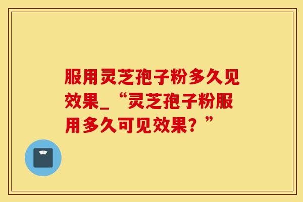服用灵芝孢子粉多久见效果_“灵芝孢子粉服用多久可见效果？”