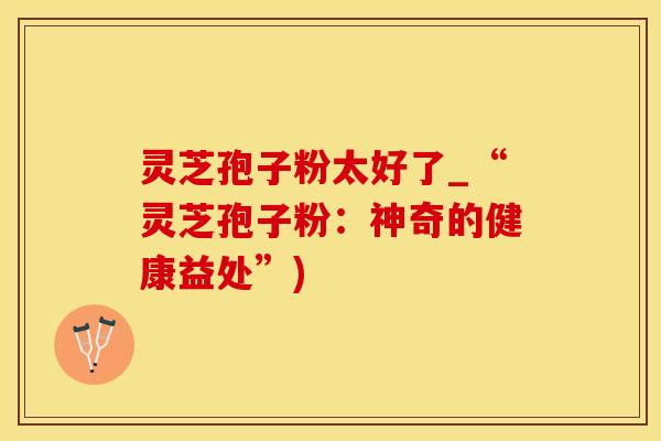 灵芝孢子粉太好了_“灵芝孢子粉：神奇的健康益处”)