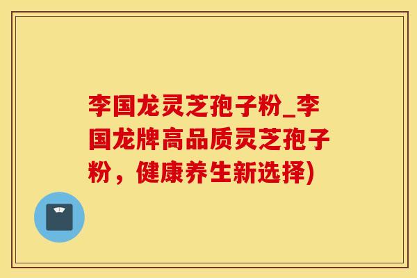 李国龙灵芝孢子粉_李国龙牌高品质灵芝孢子粉，健康养生新选择)
