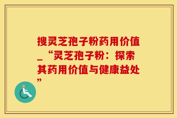 搜灵芝孢子粉药用价值_“灵芝孢子粉：探索其药用价值与健康益处”