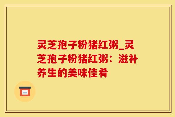 灵芝孢子粉猪红粥_灵芝孢子粉猪红粥：滋补养生的美味佳肴