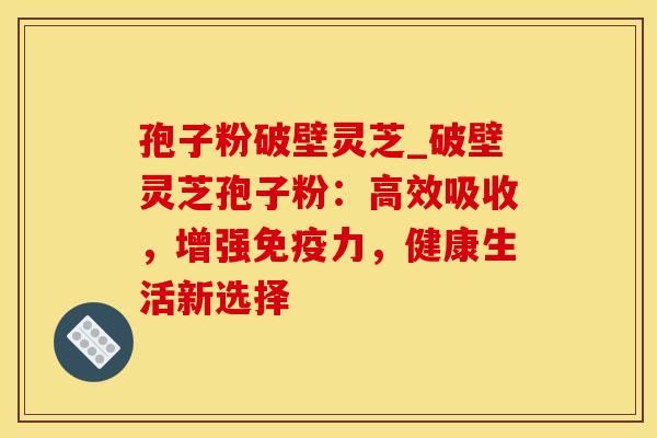 孢子粉破壁灵芝_破壁灵芝孢子粉：高效吸收，增强免疫力，健康生活新选择