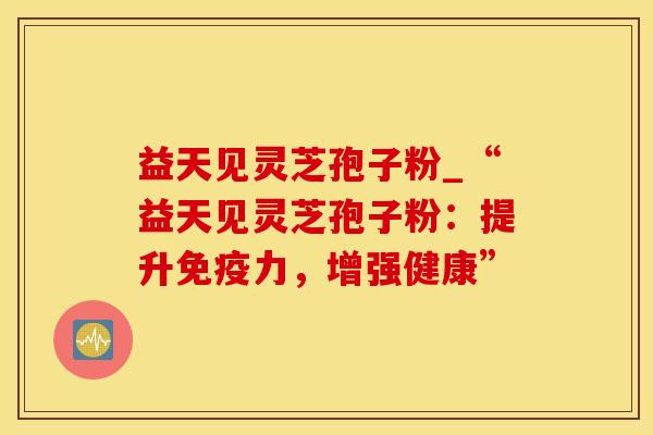 益天见灵芝孢子粉_“益天见灵芝孢子粉：提升免疫力，增强健康”