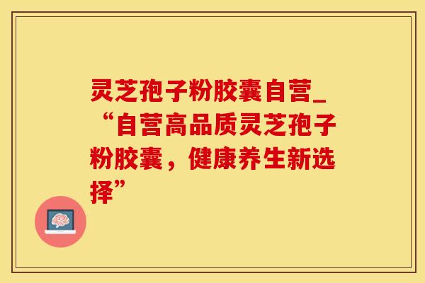 灵芝孢子粉胶囊自营_“自营高品质灵芝孢子粉胶囊,健康养生新选择” 灵芝孢子粉胶囊自营_“自营高品质灵芝孢子粉胶囊,健康养生新选择”
